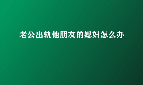 老公出轨他朋友的媳妇怎么办