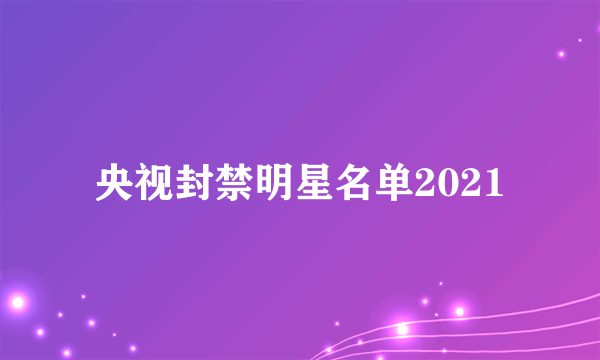 央视封禁明星名单2021