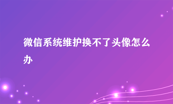 微信系统维护换不了头像怎么办