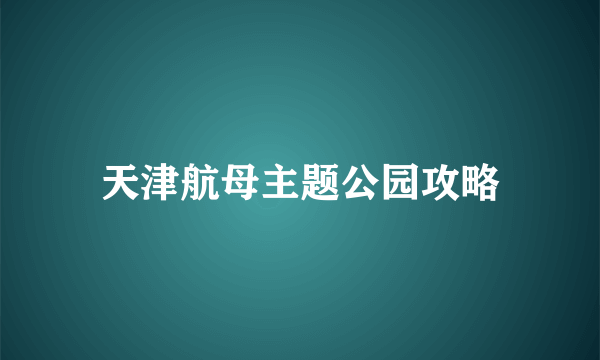 天津航母主题公园攻略