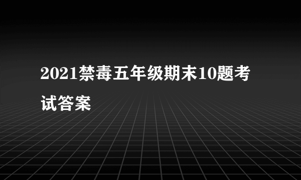 2021禁毒五年级期末10题考试答案