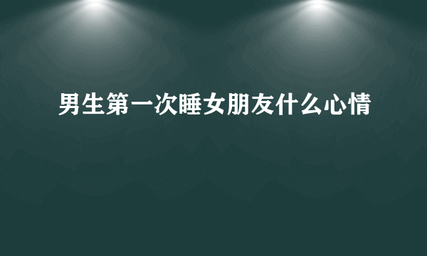 男生第一次睡女朋友什么心情