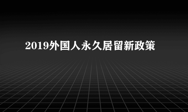 2019外国人永久居留新政策