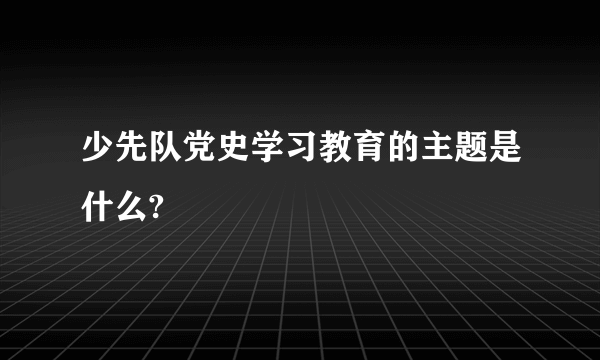 少先队党史学习教育的主题是什么?