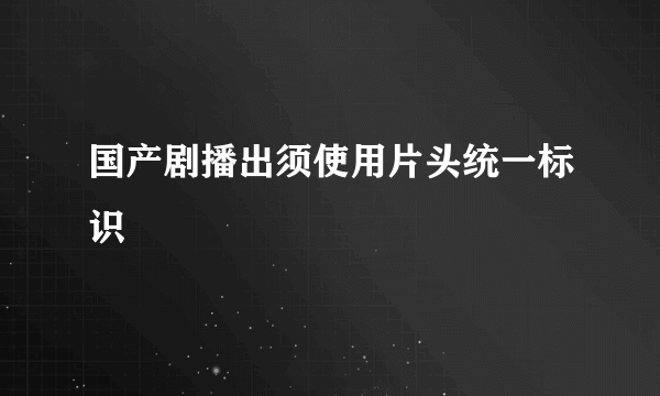 国产剧播出须使用片头统一标识