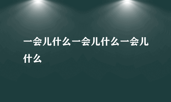 一会儿什么一会儿什么一会儿什么