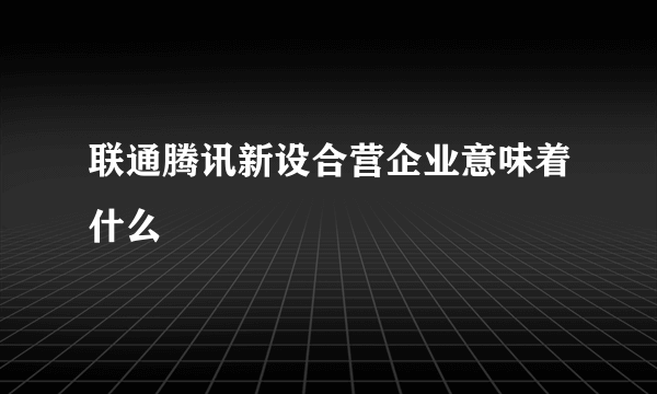 联通腾讯新设合营企业意味着什么