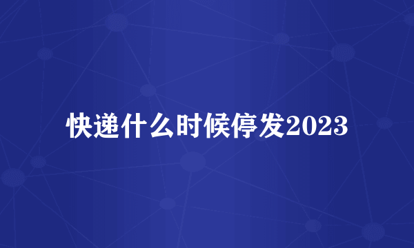 快递什么时候停发2023