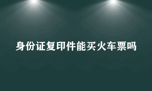 身份证复印件能买火车票吗