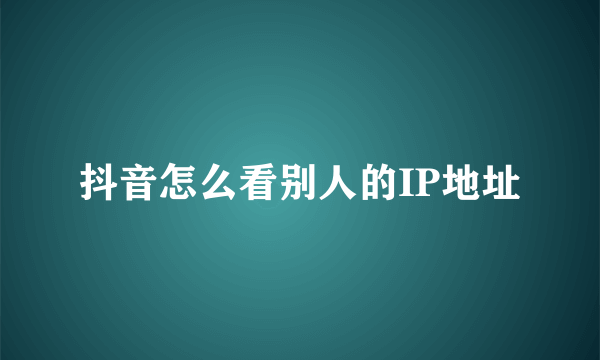 抖音怎么看别人的IP地址