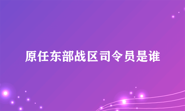 原任东部战区司令员是谁