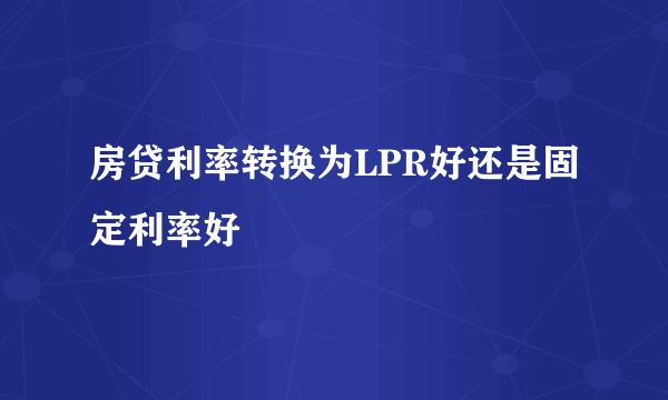 房贷利率转换为LPR好还是固定利率好