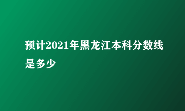 预计2021年黑龙江本科分数线是多少