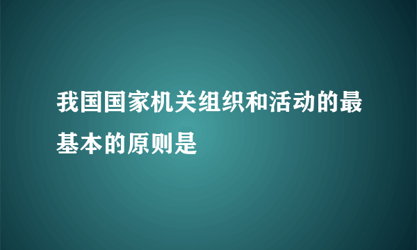 我国国家机关组织和活动的最基本的原则是