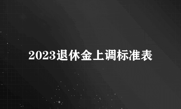 2023退休金上调标准表