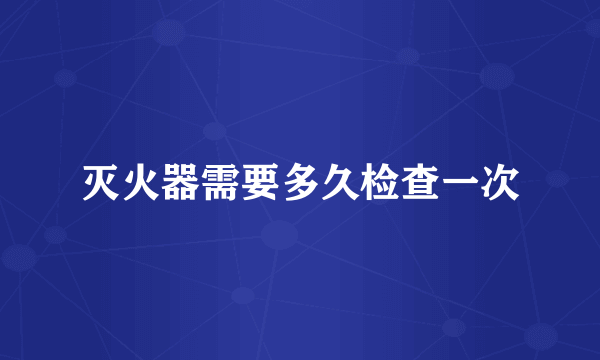 灭火器需要多久检查一次