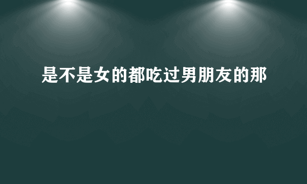 是不是女的都吃过男朋友的那