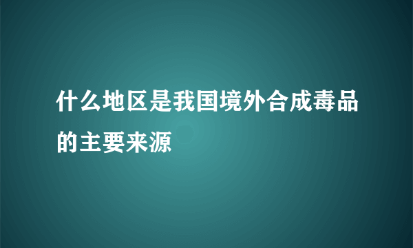 什么地区是我国境外合成毒品的主要来源