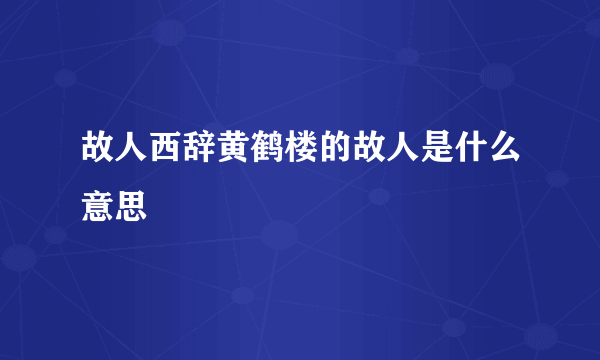 故人西辞黄鹤楼的故人是什么意思