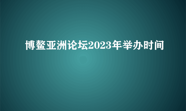 博鳌亚洲论坛2023年举办时间