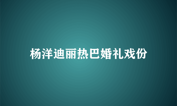 杨洋迪丽热巴婚礼戏份