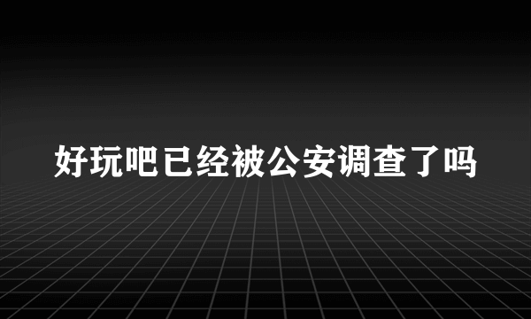 好玩吧已经被公安调查了吗