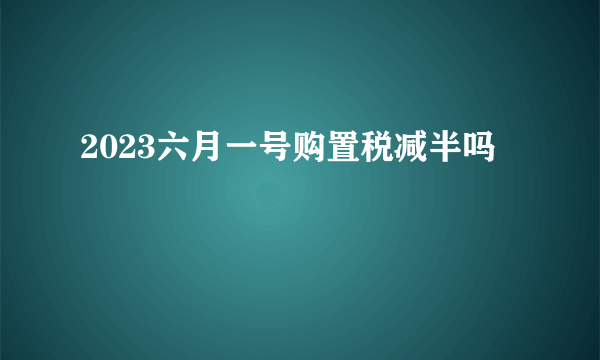 2023六月一号购置税减半吗