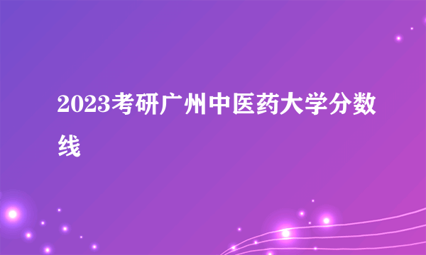 2023考研广州中医药大学分数线