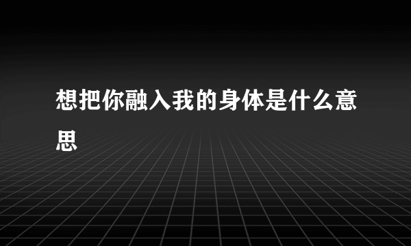 想把你融入我的身体是什么意思