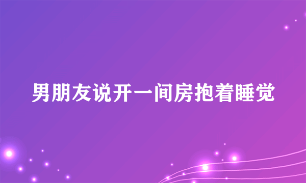 男朋友说开一间房抱着睡觉