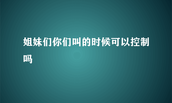 姐妹们你们叫的时候可以控制吗