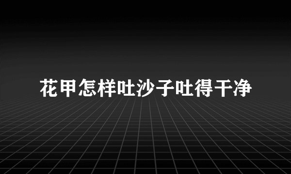 花甲怎样吐沙子吐得干净