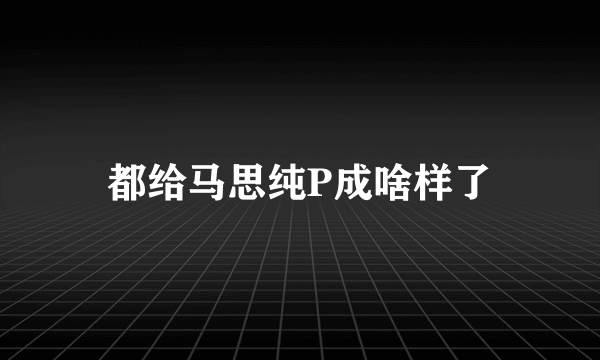 都给马思纯P成啥样了