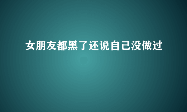 女朋友都黑了还说自己没做过