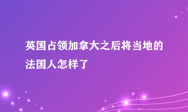 英国占领加拿大之后将当地的法国人怎样了