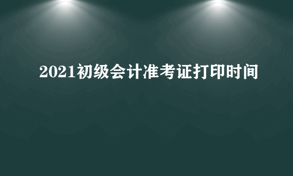 2021初级会计准考证打印时间