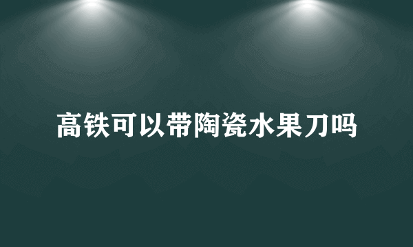 高铁可以带陶瓷水果刀吗