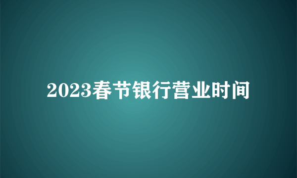 2023春节银行营业时间