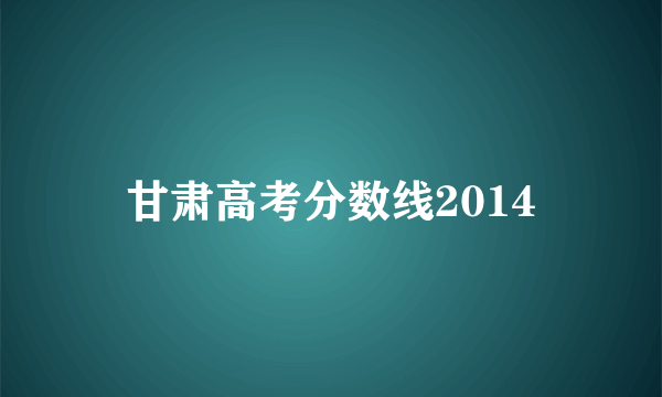 甘肃高考分数线2014