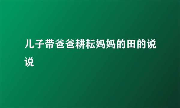 儿子带爸爸耕耘妈妈的田的说说