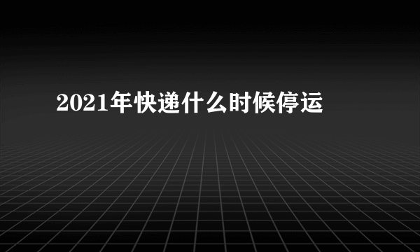 2021年快递什么时候停运