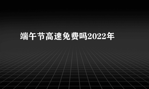 端午节高速免费吗2022年