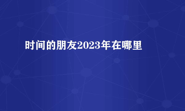 时间的朋友2023年在哪里