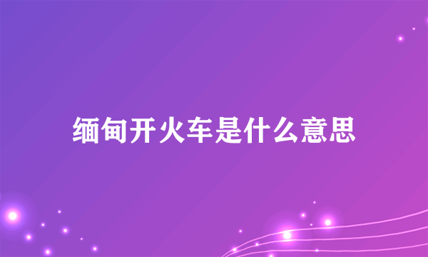 缅甸开火车是什么意思