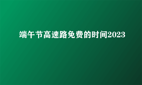 端午节高速路免费的时间2023