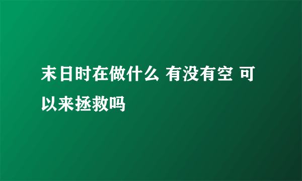 末日时在做什么 有没有空 可以来拯救吗