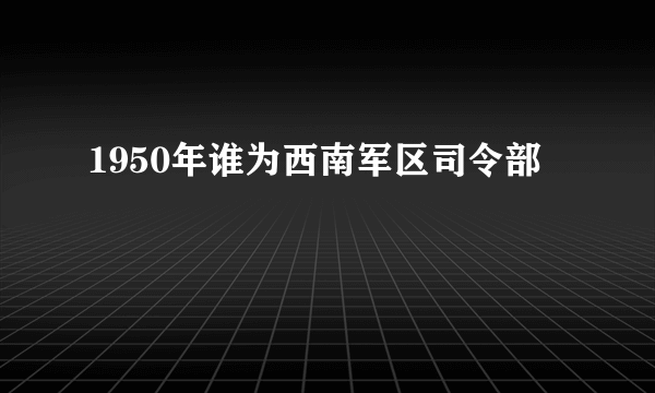 1950年谁为西南军区司令部