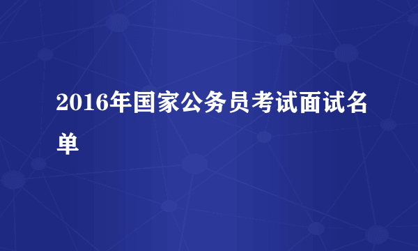 2016年国家公务员考试面试名单