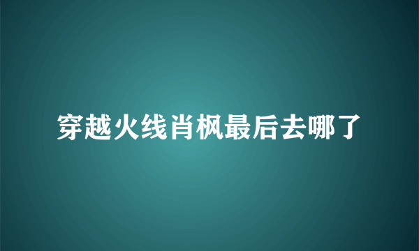 穿越火线肖枫最后去哪了