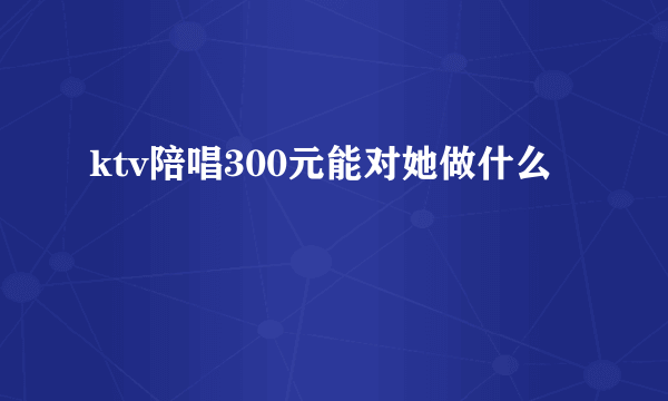 ktv陪唱300元能对她做什么